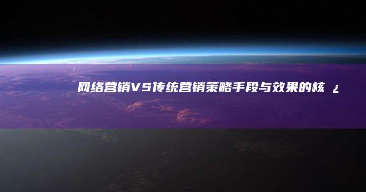 网络营销VS传统营销：策略、手段与效果的核心差异解析